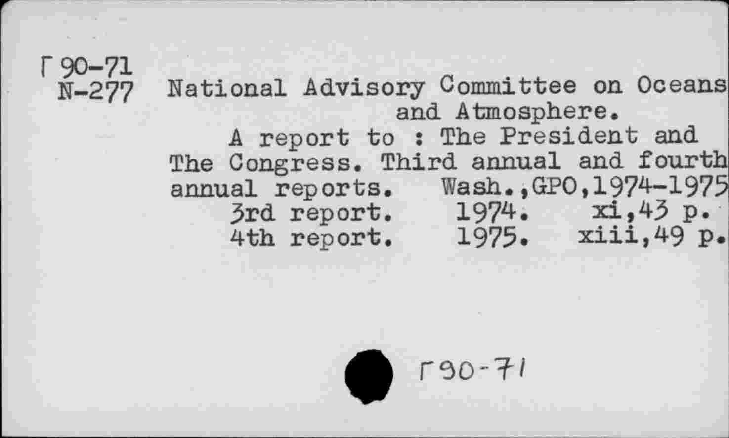 ﻿r90-71
N-277
National Advisory Committee on Oceans and Atmosphere.
A report to : The President and The Congress. Third annual and fourth annual reports. Wash.,GPO,197^-1975 3rd report.	1974.	xi,43 p.
4th report.	1975»	xiii,49 p.
F30-?/